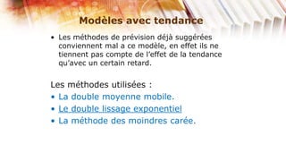 Modèles avec tendance
• Les méthodes de prévision déjà suggérées
  conviennent mal a ce modèle, en effet ils ne
  tiennent pas compte de l’effet de la tendance
  qu’avec un certain retard.


Les méthodes utilisées :
• La double moyenne mobile.
• Le double lissage exponentiel
• La méthode des moindres carée.
 