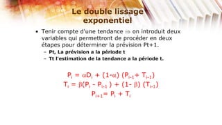 Le double lissage
                exponentiel
• Tenir compte d'une tendance     on introduit deux
  variables qui permettront de procéder en deux
  étapes pour déterminer la prévision Pt+1.
  – Pt, La prévision a la période t
  – Tt l'estimation de la tendance a la période t.


          Pi = Di + (1- ) (Pi-1+ Ti-1)
         Ti = (Pi - Pi-1 ) + (1- ) (Ti-1)
                  Pi+1= Pi + Ti
 