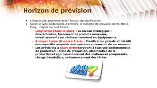 Horizon de prévision
•   L’incertitude augmente avec l’horizon de planification.
•   Selon le type de décisions à prendre, le système de prévision devra être à
    long, moyen ou court terme.
     – Long terme (3ans et plus) : au niveau stratégique :
        diversification, lancement de produits nouveaux,
        investissements ou désinvestissement en équipements.
     – A moyen terme (6 mois à 2 ans) : Planification globale et détaillé
        des capacités ,acquérir une machine, embaucher du personnel…
     – Les prévisions à court terme serviront à l’activité opérationnelle
        de production : cycle de production, planification de la
        production et approvisionnement des matières et composants,
        charge des ateliers, ordonnancement des tâches.
 
