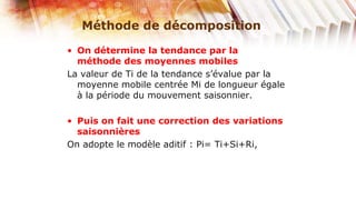 Méthode de décomposition

• On détermine la tendance par la
  méthode des moyennes mobiles
La valeur de Ti de la tendance s’évalue par la
  moyenne mobile centrée Mi de longueur égale
  à la période du mouvement saisonnier.

• Puis on fait une correction des variations
  saisonnières
On adopte le modèle aditif : Pi= Ti+Si+Ri,
 