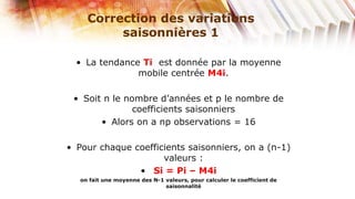 Correction des variations
          saisonnières 1

  • La tendance Ti est donnée par la moyenne
               mobile centrée M4i.

 • Soit n le nombre d’années et p le nombre de
               coefficients saisonniers
       • Alors on a np observations = 16

• Pour chaque coefficients saisonniers, on a (n-1)
                     valeurs :
               • Si = Pi – M4i
   on fait une moyenne des N-1 valeurs, pour calculer le coefficient de
                               saisonnalité
 
