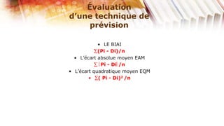 Évaluation
d’une technique de
     prévision

            • LE BIAI
            (Pi - Di)/n
  • L’écart absolue moyen EAM
             Pi - Di /n
• L’écart quadratique moyen EQM
        •   ( Pi - Di)2 /n
 
