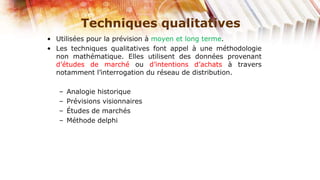 Techniques qualitatives
• Utilisées pour la prévision à moyen et long terme.
• Les techniques qualitatives font appel à une méthodologie
  non mathématique. Elles utilisent des données provenant
  d’études de marché ou d’intentions d’achats à travers
  notamment l’interrogation du réseau de distribution.

   –   Analogie historique
   –   Prévisions visionnaires
   –   Études de marchés
   –   Méthode delphi
 