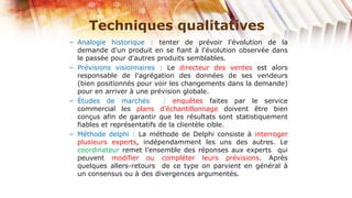 Techniques qualitatives
– Analogie historique : tenter de prévoir l'évolution de la
  demande d'un produit en se fiant à l'évolution observée dans
  le passée pour d'autres produits semblables.
– Prévisions visionnaires : Le directeur des ventes est alors
  responsable de l'agrégation des données de ses vendeurs
  (bien positionnés pour voir les changements dans la demande)
  pour en arriver à une prévision globale.
– Études de marchés          : enquêtes faites par le service
  commercial les plans d'échantillonnage doivent être bien
  conçus afin de garantir que les résultats sont statistiquement
  fiables et représentatifs de la clientèle cible.
– Méthode delphi : La méthode de Delphi consiste à interroger
  plusieurs experts, indépendamment les uns des autres. Le
  coordinateur remet l’ensemble des réponses aux experts qui
  peuvent modifier ou compléter leurs prévisions. Après
  quelques allers-retours de ce type on parvient en général à
  un consensus ou à des divergences argumentés.
 