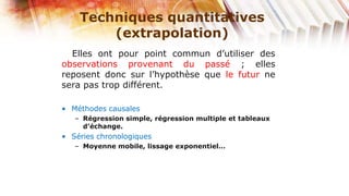 Techniques quantitatives
        (extrapolation)
  Elles ont pour point commun d’utiliser des
observations provenant du passé ; elles
reposent donc sur l’hypothèse que le futur ne
sera pas trop différent.

• Méthodes causales
   – Régression simple, régression multiple et tableaux
     d’échange.
• Séries chronologiques
   – Moyenne mobile, lissage exponentiel…
 