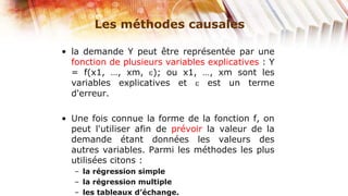 Les méthodes causales

• la demande Y peut être représentée par une
  fonction de plusieurs variables explicatives : Y
  = f(x1, …, xm, ); ou x1, …, xm sont les
  variables explicatives et       est un terme
  d'erreur.

• Une fois connue la forme de la fonction f, on
  peut l'utiliser afin de prévoir la valeur de la
  demande étant données les valeurs des
  autres variables. Parmi les méthodes les plus
  utilisées citons :
   – la régression simple
   – la régression multiple
   – les tableaux d’échange.
 