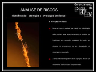3. Avaliação dos Riscos Deve-se, agora, analisar que riscos, ou combinação deles, podem levar ao encerramento do projeto, por implicarem em aumento excessivo do custo, em atrasos no cronograma ou em degradação do desempenho esperado. A antevisão destes pode "salvar" o projeto, desde que claramente assinalados e compreendidos. ANÁLISE DE RISCOS identificação,  projeção e  avaliação de riscos   