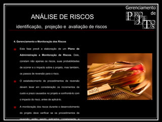 4. Gerenciamento e Monitoração dos Riscos Esta fase prevê a elaboração de um  Plano de Administração e Monitoração de Riscos . Dele, constam não apenas os riscos, suas probabilidades de ocorrer e o impacto sobre o projeto, mas também, os passos de reversão para o risco. O estabelecimento de procedimentos de reversão devem levar em consideração os incrementos de custo e prazo causados no projeto e confrontá-lo com o impacto do risco, antes de aplicá-lo. A monitoração dos riscos durante o desenvolvimento do projeto deve verificar se os procedimentos de reversão estão sendo aplicados corretamente e buscar a(s) fonte(s) do problema ocorrido. ANÁLISE DE RISCOS identificação,  projeção e  avaliação de riscos   