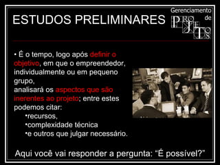 ESTUDOS PRELIMINARES •  É o tempo, logo após  definir o objetivo , em que o empreendedor, individualmente ou em pequeno grupo, analisará os  aspectos que são inerentes ao projeto ; entre estes podemos citar: recursos,  complexidade técnica  e outros que julgar necessário. Aqui você vai responder a pergunta: “É possível?” 