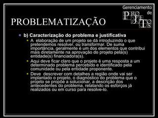 PROBLEMATIZAÇÃO b) Caracterização do problema e justificativa  A  elaboração de um projeto se dá introduzindo o que pretendemos resolver, ou transformar. De suma importância, geralmente é um dos elementos que contribui mais diretamente na aprovação do projeto pela(s) entidade(s) financiadora(s).  Aqui deve ficar claro que o projeto é uma resposta a um determinado problema percebido e identificado pela comunidade ou pela entidade proponente.  Deve  descrever com detalhes a região onde vai ser implantado o projeto, o diagnóstico do problema que o projeto se propõe a solucionar, a descrição dos antecedentes do problema, relatando os esforços já realizados ou em curso para resolve-lo.  