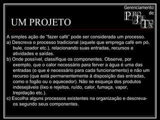 UM PROJETO A simples ação de “fazer café” pode ser considerada um processo.  a) Descreva o processo tradicional (aquele que emprega café em pó, bule, coador etc.), relacionando suas entradas, recursos e atividades e saídas.  b) Onde possível, classifique os componentes. Observe, por exemplo, que o calor necessário para ferver a água é uma das entradas (o que é necessário para cada funcionamento) e não um recurso (que está permanentemente à disposição das entradas, como o fogão ou o aquecedor). Não se esqueça dos produtos indesejáveis (lixo e rejeitos, ruído, calor, fumaça, vapor, trepidação etc.). c) Escolha alguns processos existentes na organização e descreva-os segundo seus componentes. 