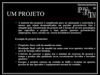 UM PROJETO A maioria dos projetos é complicada para ser planejada e controlada a menos que sejam desmembrados em porções gerenciáveis. Isto é atingido pela estruturação do projeto sob a forma de árvore genealógica que especifica o projeto e suas partes (pacotes gerenciáveis): subprojetos, fases, tarefas etc. (work breakdown structure) Exemplo de projeto doméstico Propósito: fazer café da manhã na cama Resultado final: café da manhã na cama com ovos quentes, torradas e suco de laranja sobre bandeja Critérios de sucesso: o plano usa o mínimo de recursos de pessoal e tempo e produz alta qualidade (ovos recentemente fervidos e torradas quentes) Escopo: o projeto começa na cozinha às 6h00 e termina no quarto; precisa de um operador e equipamento normal de cozinha. 