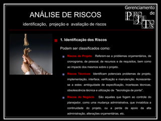ANÁLISE DE RISCOS identificação,  projeção e  avaliação de riscos   1. Identificação dos Riscos Podem ser classificados como: Riscos de Projeto   Referem-se a problemas orçamentários, de cronograma, de pessoal, de recursos e de requisitos, bem como ao impacto dos mesmos sobre o projeto. Riscos Técnicos   Identificam potenciais problemas de projeto, implementação, interface, verificação e manutenção. Acrescente-se a estes: ambiguidade de especificação, incertezas técnicas, obsolescência técnica e utilização de  "tecnologia de ponta". Riscos do Negócio   São aqueles que fogem ao controle do planejador, como uma mudança administrativa, que inviabiliza a continuidade do projeto, ou a perda de apoio da alta administração, alterações orçamentárias, etc. 