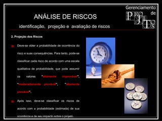 2. Projeção dos Riscos Deve-se obter a probabilidade de ocorrência do risco e suas consequências. Para tanto, pode-se classificar cada risco de acordo com uma escala qualitativa de probabilidade, que pode assumir os valores  " altamente improvável ", " moderadamente provável ",  " altamente provável ". Após isso, deve-se classificar os riscos de acordo com a probabilidade (estimada) de sua ocorrência e de seu impacto sobre o projeto. ANÁLISE DE RISCOS identificação,  projeção e  avaliação de riscos   