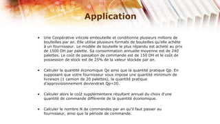 Application

•   Une Coopérative viticole embouteille et conditionne plusieurs millions de
    bouteilles par an. Elle utilise plusieurs formats de bouteilles qu’elle achète
    à un fournisseur. Le modèle de bouteille le plus répandu est acheté au prix
    de 1500 DH par palette. Sa consommation annuelle moyenne est de 240
    palettes. Le coût de passation de commande est de 150 DH et le coût de
    possession de stock est de 25% de la valeur stockée par an.

•   Calculer la quantité économique Qe ainsi que la quantité pratique Qp. En
    supposant que votre fournisseur vous impose une quantité minimum de
    livraison (1 camion de 20 palettes), la quantité pratique
    d’approvisionnement deviendrait Qp=20.

•   Calculer alors le coût supplémentaire résultant annuel du choix d‘une
    quantité de commande différente de la quantité économique.

•   Calculer le nombre N de commandes par an qu’il faut passer au
    fournisseur, ainsi que la période de commande.
 