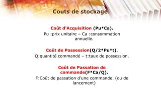Couts de stockage


       Coût d’Acquisition (Pu*Ca).
    Pu :prix unitaire – Ca :consommation
                    annuelle.

    Coût de Possession(Q/2*Pu*t).
Q:quantité commandé – t:taux de possession.

           Coût de Passation de
            commande(F*Ca/Q).
F:Coût de passation d’une commande. (ou de
                  lancement)
 