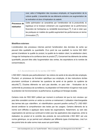 Outil d’autodiagnostic pour une “Qualité Rentable” : Mise en synergie du Lean Management et de l’ISO 9001 12
!
!
over, aide à l’intégration des nouveaux employés, et l’augmentation de la
culture qualité. L’ensemble de ces éléments entraine une augmentation de
la motivation et donc d’implication du salarié.!
Processus de
réalisation
Cette optimisation se caractérise par l’amélioration de la productivité, la
logistique et la livraison entrainant une augmentation de la performance
financière de l’entreprise ou rentabilité économique [18
]. Il est à noter que
les pratiques en matière de qualité augmentent les performances en terme
d’innovation [19
].
)
Bénéfices)externes)
L’amélioration des processus internes permet l’amélioration des données de sortie qui
peuvent être qualitatifs ou quantitatifs. D’un point de vue qualitatif, la norme ISO 9001
permet d’améliorer la qualité du produit, la qualité de la relation client, la satisfaction client,
l’image de l’entreprise et la confiance dans le produit [20
]. Concernant les éléments de sorties
quantitatifs, peuvent être cités l’augmentation des ventes, les exportations et le nombre de
consommateurs.
1.3.#Inconvénients#de#la#norme#ISO#9001#
L’ISO 9001 n'aborde pas particulièrement les notions de santé et de sécurité des employés.
Pourtant, un processus de formation spécifique aux employés, et des instructions écrites
pourraient contribuer à alimenter les questions de santé et de gestion du système de
sécurité [21
]. D’autres éléments ne sont pas abordés, on peut citer : l’évaluation de la
conformité du processus de surveillance, la préparation et l'intervention d'urgence mais aussi
la protection de l'environnement, la performance, la politique et l'énergie durable.
Certains mots de l'ISO 9001 prêtent par moment à confusion tel que le mot «review» qui
peut être considéré comme un verbe ou comme un événement. L'utilisation interchangeable
des termes tels que «identifier», et «identification» peuvent paraître confus [22
]. L’ISO 9001
devrait améliorer la compréhension des textes par les usagers. Certains éléments de la
norme sont difficiles à appliquer dans toutes les organisations. Notamment, au sein des
organisations de service qui continuent à lutter pour les applications des exigences, entre la
réalisation du produit et le contrôle des produits de non-conformité. L’ISO 9001 est une
norme générique, ce qui permet sont utilisation par différents types d’entreprises, c’est l’un
des points forts de cette norme mais aussi son point faible.
 