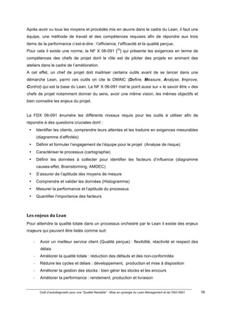 Outil d’autodiagnostic pour une “Qualité Rentable” : Mise en synergie du Lean Management et de l’ISO 9001 16
!
!
Après avoir vu tous les moyens et procédés mis en œuvre dans le cadre du Lean, il faut une
équipe, une méthode de travail et des compétences requises afin de répondre aux trois
items de la performance c’est-à-dire : l’efficience, l’efficacité et la qualité perçue.
Pour cela il existe une norme, la NF X 06-091 [33
] qui présente les exigences en terme de
compétences des chefs de projet dont le rôle est de piloter des projets en animant des
ateliers dans le cadre de l’amélioration.
A cet effet, un chef de projet doit maitriser certains outils avant de se lancer dans une
démarche Lean, parmi ces outils on cite le DMAIC (Define, Measure, Analyse, Improve,
Control) qui est la base du Lean. La NF X 06-091 met le point aussi sur « le savoir être » des
chefs de projet notamment donner du sens, avoir une même vision, les mêmes objectifs et
bien connaitre les enjeux du projet.
La FDX 06-091 énumère les différents niveaux requis pour les outils à utiliser afin de
répondre à des questions cruciales dont :
• Identifier les clients, comprendre leurs attentes et les traduire en exigences mesurables
(diagramme d’affinités)
• Définir et formuler l’engagement de l’équipe pour le projet (Analyse de risque)
• Caractériser le processus (cartographie)
• Définir les données à collecter pour identifier les facteurs d’influence (diagramme
causes-effet, Brainstorming, AMDEC)
• S’assurer de l’aptitude des moyens de mesure
• Comprendre et valider les données (Histogramme)
• Mesurer la performance et l’aptitude du processus
• Quantifier l’importance des facteurs
Les)enjeux)du)Lean)
Pour atteindre la qualité totale dans un processus orchestré par le Lean il existe des enjeux
majeurs qui peuvent être listés comme suit:
" Avoir un meilleur service client (Qualité perçue) : flexibilité, réactivité et respect des
délais
" Améliorer la qualité totale : réduction des défauts et des non-conformités
" Réduire les cycles et délais : développement, production et mise à disposition
" Améliorer la gestion des stocks : bien gérer les stocks et les encours
" Améliorer la performance : rendement, production et livraison
 