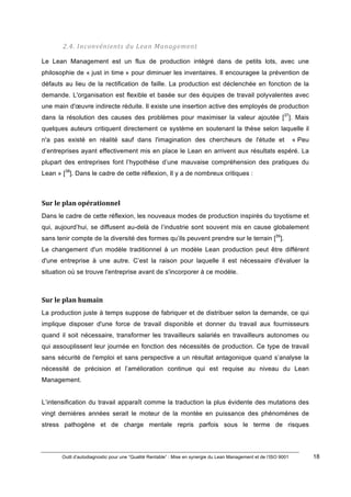 Outil d’autodiagnostic pour une “Qualité Rentable” : Mise en synergie du Lean Management et de l’ISO 9001 18
!
!
2.4.#Inconvénients#du#Lean#Management#
Le Lean Management est un flux de production intégré dans de petits lots, avec une
philosophie de « just in time » pour diminuer les inventaires. Il encouragee la prévention de
défauts au lieu de la rectification de faille. La production est déclenchée en fonction de la
demande. L'organisation est flexible et basée sur des équipes de travail polyvalentes avec
une main d'œuvre indirecte réduite. Il existe une insertion active des employés de production
dans la résolution des causes des problèmes pour maximiser la valeur ajoutée [37
]. Mais
quelques auteurs critiquent directement ce système en soutenant la thèse selon laquelle il
n'a pas existé en réalité sauf dans l'imagination des chercheurs de l'étude et « Peu
d’entreprises ayant effectivement mis en place le Lean en arrivent aux résultats espéré. La
plupart des entreprises font l’hypothèse d’une mauvaise compréhension des pratiques du
Lean » [38
]. Dans le cadre de cette réflexion, Il y a de nombreux critiques :
Sur)le)plan)opérationnel)
Dans le cadre de cette réflexion, les nouveaux modes de production inspirés du toyotisme et
qui, aujourd’hui, se diffusent au-delà de l’industrie sont souvent mis en cause globalement
sans tenir compte de la diversité des formes qu’ils peuvent prendre sur le terrain [39
].
Le changement d'un modèle traditionnel à un modèle Lean production peut être différent
d'une entreprise à une autre. C’est la raison pour laquelle il est nécessaire d'évaluer la
situation où se trouve l'entreprise avant de s'incorporer à ce modèle.
)
Sur)le)plan)humain)
La production juste à temps suppose de fabriquer et de distribuer selon la demande, ce qui
implique disposer d'une force de travail disponible et donner du travail aux fournisseurs
quand il soit nécessaire, transformer les travailleurs salariés en travailleurs autonomes ou
qui assouplissent leur journée en fonction des nécessités de production. Ce type de travail
sans sécurité de l'emploi et sans perspective a un résultat antagonique quand s’analyse la
nécessité de précision et l’amélioration continue qui est requise au niveau du Lean
Management.
L’intensification du travail apparaît comme la traduction la plus évidente des mutations des
vingt dernières années serait le moteur de la montée en puissance des phénomènes de
stress pathogène et de charge mentale repris parfois sous le terme de risques
 