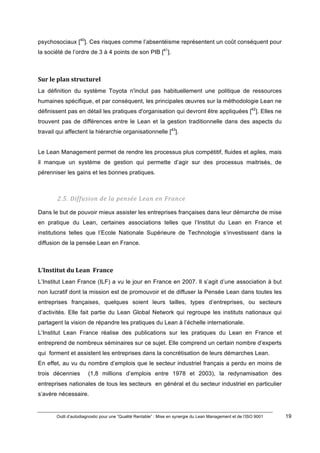 Outil d’autodiagnostic pour une “Qualité Rentable” : Mise en synergie du Lean Management et de l’ISO 9001 19
!
!
psychosociaux [40
]. Ces risques comme l’absentéisme représentent un coût conséquent pour
la société de l’ordre de 3 à 4 points de son PIB [41
].
Sur)le)plan)structurel)
La définition du système Toyota n'inclut pas habituellement une politique de ressources
humaines spécifique, et par conséquent, les principales œuvres sur la méthodologie Lean ne
définissent pas en détail les pratiques d'organisation qui devront être appliquées [42
]. Elles ne
trouvent pas de différences entre le Lean et la gestion traditionnelle dans des aspects du
travail qui affectent la hiérarchie organisationnelle [43
].
Le Lean Management permet de rendre les processus plus compétitif, fluides et agiles, mais
il manque un système de gestion qui permette d’agir sur des processus maitrisés, de
pérenniser les gains et les bonnes pratiques.
2.5.#Diffusion#de#la#pensée#Lean#en#France#
Dans le but de pouvoir mieux assister les entreprises françaises dans leur démarche de mise
en pratique du Lean, certaines associations telles que l’Institut du Lean en France et
institutions telles que l’Ecole Nationale Supérieure de Technologie s’investissent dans la
diffusion de la pensée Lean en France.
L’Institut)du)Lean))France))
L’Institut Lean France (ILF) a vu le jour en France en 2007. Il s’agit d’une association à but
non lucratif dont la mission est de promouvoir et de diffuser la Pensée Lean dans toutes les
entreprises françaises, quelques soient leurs tailles, types d’entreprises, ou secteurs
d’activités. Elle fait partie du Lean Global Network qui regroupe les instituts nationaux qui
partagent la vision de répandre les pratiques du Lean à l’échelle internationale.
L’Institut Lean France réalise des publications sur les pratiques du Lean en France et
entreprend de nombreux séminaires sur ce sujet. Elle comprend un certain nombre d’experts
qui forment et assistent les entreprises dans la concrétisation de leurs démarches Lean.
En effet, au vu du nombre d’emplois que le secteur industriel français a perdu en moins de
trois décennies (1,8 millions d’emplois entre 1978 et 2003), la redynamisation des
entreprises nationales de tous les secteurs en général et du secteur industriel en particulier
s’avère nécessaire.
 
