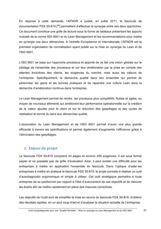 Outil d’autodiagnostic pour une “Qualité Rentable” : Mise en synergie du Lean Management et de l’ISO 9001 21
!
!
En réponse à cette demande, l’AFNOR a publié, en juillet 2011, le fascicule de
documentation FDX 50-819 [49
] permettant d’effectuer la synergie entre ces deux approches.
Ce document constitue une grille de lecture sous la forme de tableaux présentant les apports
mutuels de la norme ISO 9001 et du Lean Management et les recommandations pour mettre
en synergie ces deux démarches. A l’échelle Européenne et internationale, l’AFNOR est la
première organisation de normalisation ayant publié sur la mise en synergie du Lean et de
l’ISO 9001.
L’ISO 9001 se base sur l’approche processus et apporte de ce fait une vision globale sur le
pilotage de l’ensemble des processus et sur leur amélioration par la prise en compte des
attentes évolutives des clients, les exigences du marché, mais aussi les valeurs de
l’entreprise. Spécifiquement, la démarche qualité dans son ensemble qui permet de
pérenniser les gains et les bonnes pratiques et de répandre une culture Lean dans la
démarche d’amélioration continue dans l’entreprise.
Le Lean Management permet de rendre les processus plus compétitifs, fluides et agiles, au
moyen de nouveaux éléments qui améliorent leur performance opérationnelle sur la création
de la valeur ajoutée pour le client et sur la réduction des gaspillages et des cycles de
réalisation et donne du sens aux démarches qualité.
L’association du Lean Management et de l’ISO 9001 permet d’avoir une plus grande
efficacité à travers les spécifications et permet également d’augmenter l’efficience grâce à
l’élimination des gaspillages.
2. Enjeux)du)projet)
Le fascicule FDX 50-819 comprend 43 pages et environ 200 exigences, il est sous format
papier et ne possède pas de grille d’évaluation Ainsi, il peut exister une difficulté pour les
entreprises à mettre en application l’ensemble du fascicule. Dans l’optique d’aider les
entreprises à mettre en pratique le fascicule FDX 50-819, le projet consiste à réaliser un outil
d’autodiagnostic ergonomique et simple à utiliser. Cet outil stratégique permettra à toute
entreprise de se positionner par rapport à l’état d’avancement de ses objectifs et de mesurer
les écarts afin de mettre rapidement en place des mesures correctives.
Les objectifs de l’outil sont de simplifier la mise en œuvre du fascicule FDX 50-819, d’obtenir
des résultats rapides, en un seul coup d’œil et d’analyser la situation actuelle de l’entreprise.
 