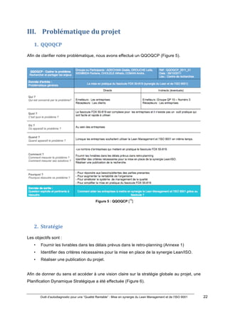 Outil d’autodiagnostic pour une “Qualité Rentable” : Mise en synergie du Lean Management et de l’ISO 9001 22
!
!
III. )Problématique)du)projet)
1. QQOQCP)
Afin de clarifier notre problématique, nous avons effectué un QQOQCP (Figure 5).
Figure 5 : QQOQCP [
10
]
!
!
2. Stratégie)
Les objectifs sont :
• Fournir les livrables dans les délais prévus dans le retro-planning (Annexe 1)
• Identifier des critères nécessaires pour la mise en place de la synergie Lean/ISO.
• Réaliser une publication du projet.
Afin de donner du sens et accéder à une vision claire sur la stratégie globale au projet, une
Planification Dynamique Stratégique a été effectuée (Figure 6).
 