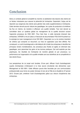 Outil d’autodiagnostic pour une “Qualité Rentable” : Mise en synergie du Lean Management et de l’ISO 9001 36
!
!
Conclusion*
Dans un contexte global et compétitif du marché, la satisfaction des besoins des clients est
un facteur nécessaire pour assurer la pérennité de l’entreprise. Cependant, l’enjeu est de
répondre aux exigences des clients sans générer des coûts supplémentaires à l’entreprise.
Cette dernière devrait pouvoir réduire les gaspillages, les cycles de production et améliorer
les flux en interne, de manière à effectuer une qualité rentable. Tout ceci devrait se
concrétiser dans un système global de management de la qualité structuré suivant
l’approche processus de l’ISO 9001. Pour faire face à cette demande émanant des
entreprises, l’AFNOR a mis en place un fascicule de documentation FDX 50-819 portant sur
la synergie du Lean management et de l’SO 9001. Cependant, au vu du nombre important
de critères que comporte ce document, sa mise en application peut être difficile. Par
conséquent, un outil d’autodiagnostic a été élaboré afin d’aider les entreprises à identifier les
principaux leviers d’améliorations, les processus plus fluides et agiles en éliminant des
gaspillages, pour pérenniser les gains et les bonnes pratiques. Cet outil explicite par des
graphiques, les résultats de l’entreprise de manière globale et par processus. La
performance de l’organisation et la qualité rentable sont aux bénéfices de la compétitivité et
des clients finaux.
Les perspectives de ce projet sont doubles. D’une part, diffuser l’outil d’autodiagnostic
auprès d’entreprises s’intéressant à la mise œuvre simultanée des démarches Lean
Management et ISO 9001. Cette diffusion pourra être favorisée par une communication
professionnelle sous forme de poster (Annexe 3) lors de la Fête de la Qualité le 27 janvier
2012. D’autre part, améliorer l’outil d’autodiagnostic grâce aux retours d’expérience des
entreprises.
!
!
!
*
!
 