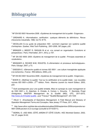 Outil d’autodiagnostic pour une “Qualité Rentable” : Mise en synergie du Lean Management et de l’ISO 9001 37
!
!
Bibliographie**
!!!!!!!!!!!!!!!!!!!!!!!!!!!!!!!!!!!!!!!!!!!!!!!!!!!!!!!!!!!!!
!
!
1
!NF EN ISO 9001 Novembre 2008. «Systèmes de management de la qualité - Exigences».!
2
GRENARD A. «Normalisation, certification : quelques éléments de définitions». Revue
d’économie industrielle, 1996, Vol 75, N°75.
3
DECELLES G.«Le guide de préparation ISO : comment organiser son système qualité
d’entreprise». Quebec. Web Tech Publishing, 2001-2008, 367 pages, p30.
4
BRINGER J, MEERT D, RAGUIN M et al. «Le conseil en organisation: Evolutions et
perspectives». Paris, l’Harmattan, 2011, 343 p, p 167.
5
NF EN ISO 9000 :2005 «Système de management de la qualité : Principes essentiels et
vocabulaire».
6
BRANGER A, RICHER M-M, ROUSTEL S.«Alimentation et processus technologiques».
Paris. Eduagri, 2007, p 73.
7
GISESEN E. «Démarche qualité et normes ISO 9001 : une culture managériale appliquée
à la recherche». France : IRD éditions, 2008, p 22.
8
NF EN ISO 9001 Novembre 2008. «Systèmes de management de la qualité - Exigences».
9
BOERI D. «Maîtriser la qualité: Tout sur la certification et la qualité totale : Les nouvelles
normes ISO 9001-v.2000». 2ème
édition. Paris : Maxima Laurent du mesnil Editeur, 2003,
p22.
10
Outil autodiagnostic pour une qualité rentable, Mise en synergie du Lean management et
de l’ISO 9001 », G. Adechian, A. Cholele, A. Coman, L. Drouche, F. Siembida, Projet
d'Intégration, MASTER Management de la Qualité (MQ), UTC, 2011-2012,
http://www.utc.fr/master-qualite , puis "Travaux" "Qualité-Management", réf n°204
11
HILLE V. «Enyclopedia of Operations Management: A Field Manual and Glossary of
Operation Management Terms and Concepts»; New Jersey: FT Press, 2011, 408 p.
12
http://www.afnor.org/liste-des-actualites/actualites/2009/septembre-2009/comprendre-iso-
9001-2008-parution-d-un-ouvrage (consulté le 07/10/2011).
13
BOIRAL O. «ISO 9000, CÔTÉ JARDIN ET CÔTÉ COUR». HEC Montréal Gestion, 2002,
Vol. 27, pages 34-42.
 