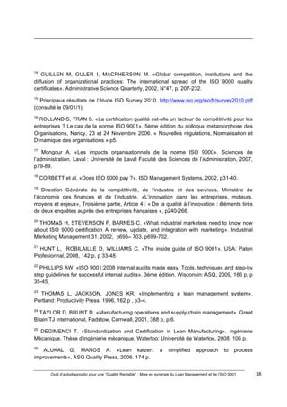 Outil d’autodiagnostic pour une “Qualité Rentable” : Mise en synergie du Lean Management et de l’ISO 9001 38
!
!
!!!!!!!!!!!!!!!!!!!!!!!!!!!!!!!!!!!!!!!!!!!!!!!!!!!!!!!!!!!!!!!!!!!!!!!!!!!!!!!!!!!!!!!!!!!!!!!!!!!!!!!!!!!!!!!!!!!!!!!!!!!!!!!!!!!!!!!!!!!!!!!!!!!!!!!!!!!!!!!!!!!!!!!!!!!!!!!!!!!!!!!!!!!!!!
!
!
14
GUILLEN M, GULER I, MACPHERSON M. «Global competition, institutions and the
diffusion of organizational practices: The international spread of the ISO 9000 quality
certificates». Administrative Science Quarterly, 2002, N°47, p. 207-232.
15
Principaux résultats de l’étude ISO Survey 2010, http://www.iso.org/iso/fr/survey2010.pdf
(consulté le 09/01/1).
16
ROLLAND S, TRAN S. «La certification qualité est-elle un facteur de compétitivité pour les
entreprises ? Le cas de la norme ISO 9001», 5ème édition du colloque métamorphose des
Organisations, Nancy, 23 et 24 Novembre 2006. « Nouvelles régulations, Normalisation et
Dynamique des organisations » p5.
17
Mongour A. «Les impacts organisationnels de la norme ISO 9000». Sciences de
l’administration. Laval : Université de Laval Faculté des Sciences de l’Administration, 2007,
p79-89.
18
CORBETT et al. «Does ISO 9000 pay ?». ISO Management Systems, 2002, p31-40.
19
Direction Générale de la compétitivité, de l’industrie et des services, Ministère de
l’économie des finances et de l’industrie, «L’innovation dans les entreprises, moteurs,
moyens et enjeux», Troisième partie, Article 4 : « De la qualité à l’innovation : éléments tirés
de deux enquêtes auprès des entreprises françaises », p240-266.
20
THOMAS H, STEVENSON F, BARNES C. «What industrial marketers need to know now
about ISO 9000 certification A review, update, and integration with marketing». Industrial
Marketing Management 31. 2002, p695– 703, p699-702.
21
HUNT L, ROBILAILLE D, WILLIAMS C. «The inside guide of ISO 9001». USA: Paton
Profesionnal, 2008, 142 p, p 33-48.
22
PHILLIPS AW. «ISO 9001:2008 Internal audits made easy, Tools, techniques and step-by
step guidelines for successful internal audits». 3ème édition. Wisconsin: ASQ, 2009, 166 p, p
35-45.
23
THOMAS L, JACKSON, JONES KR. «Implementing a lean management system».
Portland: Productivity Press, 1996, 162 p , p3-4.
24
TAYLOR D, BRUNT D. «Manufacturing operations and supply chain management». Great
Bitain TJ International, Padstow, Cornwall, 2001, 388 p, p 6.
25
DEGIMENCI T. «Standardization and Certification in Lean Manufacturing». Ingénierie
Mécanique. Thèse d’ingénierie mécanique, Waterloo: Université de Waterloo, 2008, 106 p.
26
ALUKAL G, MANOS A. «Lean kaizen: a simplified approach to process
improvements», ASQ Quality Press, 2006. 174 p.
 