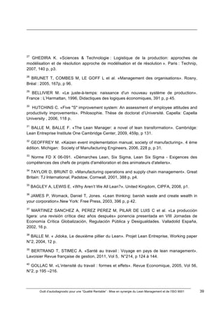 Outil d’autodiagnostic pour une “Qualité Rentable” : Mise en synergie du Lean Management et de l’ISO 9001 39
!
!
!!!!!!!!!!!!!!!!!!!!!!!!!!!!!!!!!!!!!!!!!!!!!!!!!!!!!!!!!!!!!!!!!!!!!!!!!!!!!!!!!!!!!!!!!!!!!!!!!!!!!!!!!!!!!!!!!!!!!!!!!!!!!!!!!!!!!!!!!!!!!!!!!!!!!!!!!!!!!!!!!!!!!!!!!!!!!!!!!!!!!!!!!!!!!!
!
!
27
GHEDIRA K. «Sciences & Technologie : Logistique de la production: approches de
modélisation et de résolution approche de modélisation et de résolution ». Paris : Technip,
2007, 140 p, p3.
28
BRUNET T, COMBES M, LE GOFF L et al. «Management des organisations». Rosny,
Bréal : 2005, 167p, p 96.
29
BELLIVIER M. «Le juste-à-temps: naissance d'un nouveau système de production».
France : L’Harmattan, 1996, Didactiques des logiques économiques, 391 p, p 45.
30
HUTCHINS C. «Five "S" improvement system: An assessment of employee attitudes and
productivity improvements». Philosophie. Thèse de doctorat d’Université. Capella: Capella
University , 2006, 118 p.
31
BALLE M, BALLE F. «The Lean Manager: a novel of lean transformation». Cambridge:
Lean Entreprise Institute One Cambridge Center, 2009, 459p, p 131.
32
GEOFFREY M. «Kaizen event implementation manual, society of manufacturing». 4 ème
édition. Michigan: Society of Manufacturing Engineers, 2006, 228 p, p 31.
33
Norme FD X 06-091. «Démarches Lean, Six Sigma, Lean Six Sigma - Exigences des
compétences des chefs de projets d'amélioration et des animateurs d'ateliers».
34
TAYLOR D, BRUNT D. «Manufacturing operations and supply chain management». Great
Britain: TJ International, Padstow, Cornwall, 2001, 388 p, p4.
35
BAGLEY A, LEWIS E. «Why Aren’t We All Lean?». United Kingdom, CIPFA, 2008, p1.
36
JAMES P, Womack, Daniel T, Jones. «Lean thinking: banish waste and create wealth in
your corporation».New York: Free Press, 2003, 396 p, p 42.
37
MARTINEZ SANCHEZ A, PEREZ PEREZ M, PILAR DE LUIS C et al. «La producción
ligera: una revisión crítica diez años después» ponencia presentada en VIII Jornadas de
Economía Crítica Globalización, Regulación Pública y Desigualdades. Valladolid España,
2002, 16 p.
38
BALLE M. « Jidoka, Le deuxième pillier du Lean». Projet Lean Entreprise, Working paper
N°2, 2004, 12 p.
39
BERTRAND T, STIMEC A. «Santé au travail : Voyage en pays de lean management».
Lavoisier Revue française de gestion, 2011, Vol 5, N°214, p 124 à 144.
40
GOLLAC M. «L’intensité du travail : formes et effets». Revue Economique, 2005, Vol 56,
N°2, p 195 –216.
 