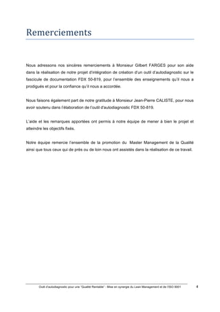 Outil d’autodiagnostic pour une “Qualité Rentable” : Mise en synergie du Lean Management et de l’ISO 9001 4
!
!
Remerciements*****
Nous adressons nos sincères remerciements à Monsieur Gilbert FARGES pour son aide
dans la réalisation de notre projet d’intégration de création d’un outil d’autodiagnostic sur le
fascicule de documentation FDX 50-819, pour l’ensemble des enseignements qu’il nous a
prodigués et pour la confiance qu’il nous a accordée.
Nous faisons également part de notre gratitude à Monsieur Jean-Pierre CALISTE, pour nous
avoir soutenu dans l’élaboration de l’outil d'autodiagnostic FDX 50-819.
L’aide et les remarques apportées ont permis à notre équipe de mener à bien le projet et
atteindre les objectifs fixés.
Notre équipe remercie l’ensemble de la promotion du Master Management de la Qualité
ainsi que tous ceux qui de près ou de loin nous ont assistés dans la réalisation de ce travail.
 