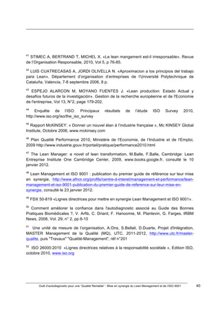 Outil d’autodiagnostic pour une “Qualité Rentable” : Mise en synergie du Lean Management et de l’ISO 9001 40
!
!
!!!!!!!!!!!!!!!!!!!!!!!!!!!!!!!!!!!!!!!!!!!!!!!!!!!!!!!!!!!!!!!!!!!!!!!!!!!!!!!!!!!!!!!!!!!!!!!!!!!!!!!!!!!!!!!!!!!!!!!!!!!!!!!!!!!!!!!!!!!!!!!!!!!!!!!!!!!!!!!!!!!!!!!!!!!!!!!!!!!!!!!!!!!!!!
!
!
41
STIMEC A, BERTRAND T, MICHEL X. «Le lean mangement est-il irresponsable». Revue
de l’Organisation Responsable, 2010, Vol 5, p 76-85.
42
LUIS CUATRECASAS A, JORDI OLIVELLA N. «Aproximacion a los principios del trabajo
para Lean». Département d’organisation d’entreprises de l’Université Polytechnique de
Cataluña, Valencia, 7-8 septembre 2006, 8 p.
43
ESPEJO ALARCON M, MOYANO FUENTES J. «Lean production: Estado Actual y
desafios futuros de la investigación». Gestion de la recherche européenne et de l'Economie
de l'entreprise, Vol 13, N°2, page 179-202.
44
Enquête de l’ISO: Principaux résultats de l’étude ISO Survey 2010,
http://www.iso.org/iso/the_iso_survey
45
Rapport McKINSEY: « Donner un nouvel élan à l’industrie française », Mc KINSEY Global
Institute, Octobre 2006, www.mckinsey.com
46
Plan Qualité Performance 2010, Ministère de l’Economie, de l’Industrie et de l’Emploi,
2009 http://www.industrie.gouv.fr/portail/pratique/performance2010.html
47
The Lean Manager: a novel of lean transformation, M.Balle, F.Balle, Cambridge: Lean
Entreprise Institute One Cambridge Center, 2009, www.books.google.fr, consulté le 10
janvier 2012.
48
Lean Management et ISO 9001 : publication du premier guide de référence sur leur mise
en synergie, http://www.afnor.org/profils/centre-d-interet/management-et-performance/lean-
management-et-iso-9001-publication-du-premier-guide-de-reference-sur-leur-mise-en-
synergie, consulté le 23 janvier 2012.
49
FDX 50-819 «Lignes directrices pour mettre en synergie Lean Management et ISO 9001».
50
Comment améliorer la confiance dans l'autodiagnostic associé au Guide des Bonnes
Pratiques Biomédicales ?, V. Arfib, C. Driard, F. Hanoomie, M. Plantevin, G. Farges, IRBM
News, 2008, Vol. 29, n° 2, pp 8-10
51
Une unité de mesure de l’organisation, A.Ons, S.Bellali, D.Duarte, Projet d'Intégration,
MASTER Management de la Qualité (MQ), UTC, 2011-2012, http://www.utc.fr/master-
qualite, puis "Travaux" "Qualité-Management", réf n°201!
52
ISO 26000:2010 «Lignes directrices relatives à la responsabilité sociétale », Edition ISO,
octobre 2010, www.iso.org!
 