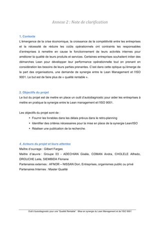 !
Outil d’autodiagnostic pour une “Qualité Rentable” : Mise en synergie du Lean Management et de l’ISO 9001
!
Annexe%2%:%Note%de%clarification%
1. Contexte
L’émergence de la crise économique, la croissance de la compétitivité entre les entreprises
et la nécessité de réduire les coûts opérationnels ont contraints les responsables
d’entreprises à remettre en cause le fonctionnement de leurs activités internes pour
améliorer la qualité de leurs produits et services. Certaines entreprises souhaitent initier des
démarches Lean pour développer leur performance opérationnelle tout en prenant en
considération les besoins de leurs parties prenantes. C’est dans cette optique qu’émerge de
la part des organisations, une demande de synergie entre le Lean Management et l’ISO
9001. Le but est de faire plus de « qualité rentable ».
2. Objectifs du projet
Le but du projet est de mettre en place un outil d’autodiagnostic pour aider les entreprises à
mettre en pratique la synergie entre le Lean management et l’ISO 9001.
Les objectifs du projet sont de :
• Fournir les livrables dans les délais prévus dans le retro-planning
• Identifier des critères nécessaires pour la mise en place de la synergie Lean/ISO
• Réaliser une publication de la recherche.
4. Acteurs du projet et leurs attentes
Maître d’ouvrage : Gilbert Farges
Maître d’œuvre : Groupe 03 - ADECHIAN Gisèle, COMAN Andra, CHOLELE Alfredo,
DROUCHE Leila, SIEMBIDA Floriane
Partenaires externes : AFNOR – NISSAN Dori, Entreprises, organismes public ou privé
Partenaires Internes : Master Qualité
 