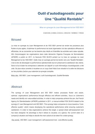 Outil d’autodiagnostic pour
Une “Qualité Rentable”
Mise en synergie du Lean Management et de l’ISO 9001
! !
G.ADECHIAN, A.COMAN, A.CHOLELE, L.DROUCHE, F.SIEMBIDA, F. FARGES
!
Résumé&&
La mise en synergie du Lean Management et de l’ISO 9001 permet de rendre les processus plus
fluides et plus agiles, d’optimiser la performance de toute organisation via des opérations efficaces et
efficientes, de se concentrer sur les besoins des clients et d’identifier les activités sans valeur ajoutée.
Afin d’accompagner les organisations dans cette démarche l’Agence Française de Normalisation
(AFNOR) a publié en 2011, le fascicule FDX 50-819 portant sur la mise en synergie du Lean
Management et de l’ISO 9001. Cette mise en synergie permet de tendre vers une ”Qualité Rentable”,
c’est à dire de développer la performance opérationnelle tout en préservant la satisfaction des clients.
Dans le but d’aider les entreprises à atteindre cet objectif un outil informatique d’autodiagnostic a été
créé. Sa plus-value consiste à visualiser en un coup d’œil l’état d’une situation et à aider les décisions
sur les priorités d’action pour atteindre la synergie complète.
Mots clés : ISO 9001, Lean management, outil d’autodiagnostic, Qualité Rentable
Abstract&&
The synergy of Lean Management and ISO 9001 makes processes fluider and easier,
optimize organizations' performance through effective and efficient activities, focus on customer's
needs and identify non value-added activities. In order to help companies achieve this aim, the French
Agency for Standardisation (AFNOR) published in 2011, a manual entitled FDX 50-819 related to the
synergy of Lean Management and ISO 9001. This synergy helps companies to move towards a "cost-
effective quality", which means developing the operational performance while ensuring customer's
satisfaction. In order to help organizations achieve this target, a spread sheet self-assessment tool
has been designed. Its advantage is that it allows to visualize, at a glance, the current state of a
company's situation and helps to decide the main actions to be taken for a total synergy.
Key words : ISO 9001, Lean management, self-assessment tool, cost-effective quality !
 