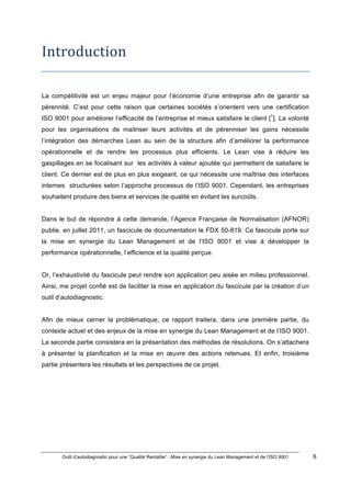 Outil d’autodiagnostic pour une “Qualité Rentable” : Mise en synergie du Lean Management et de l’ISO 9001 6
!
!
Introduction*
La compétitivité est un enjeu majeur pour l’économie d’une entreprise afin de garantir sa
pérennité. C’est pour cette raison que certaines sociétés s’orientent vers une certification
ISO 9001 pour améliorer l’efficacité de l’entreprise et mieux satisfaire le client [1
]. La volonté
pour les organisations de maitriser leurs activités et de pérenniser les gains nécessite
l’intégration des démarches Lean au sein de la structure afin d’améliorer la performance
opérationnelle et de rendre les processus plus efficients. Le Lean vise à réduire les
gaspillages en se focalisant sur les activités à valeur ajoutée qui permettent de satisfaire le
client. Ce dernier est de plus en plus exigeant, ce qui nécessite une maîtrise des interfaces
internes structurées selon l’approche processus de l’ISO 9001. Cependant, les entreprises
souhaitent produire des biens et services de qualité en évitant les surcoûts.
Dans le but de répondre à cette demande, l’Agence Française de Normalisation (AFNOR)
publie, en juillet 2011, un fascicule de documentation le FDX 50-819. Ce fascicule porte sur
la mise en synergie du Lean Management et de l’ISO 9001 et vise à développer la
performance opérationnelle, l’efficience et la qualité perçue.
Or, l’exhaustivité du fascicule peut rendre son application peu aisée en milieu professionnel.
Ainsi, me projet confié est de faciliter la mise en application du fascicule par la création d’un
outil d’autodiagnostic.
Afin de mieux cerner la problématique, ce rapport traitera, dans une première partie, du
contexte actuel et des enjeux de la mise en synergie du Lean Management et de l’ISO 9001.
La seconde partie consistera en la présentation des méthodes de résolutions. On s’attachera
à présenter la planification et la mise en œuvre des actions retenues. Et enfin, troisième
partie présentera les résultats et les perspectives de ce projet.
 