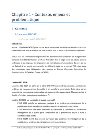 Outil d’autodiagnostic pour une “Qualité Rentable” : Mise en synergie du Lean Management et de l’ISO 9001 7
!
!
Chapitre*1*6*Contexte,*enjeux*et*
problématique*
!
I. Contexte))
1. La)norme)ISO)9001)
1.1.#Etat#de#l’art#de#l’ISO#9001#
Définitions)
Norme : D’après l’AFNOR [2
] une norme est « une donnée de référence résultant d’un choix
collectif raisonné en vue de servir de base d’action pour la solution de problèmes répétitifs ».
ISO : L’ISO est l’International Organization for Standardisation autrement dit, l’Organisation
Mondiale de la Standardisation. C’est une fédération dont le siège social est basé à Genève
en Suisse, et qui regroupe les organismes de normalisation d’une centaine de pays Le but
est d’aboutir à un accord commun entre les différents pays sur le normatif [3
].Il existe aussi
des organismes pour l’élaboration des normes en Europe (European Committee for
Standardization, CEN) et en France (AFNOR).
La)série)ISO)9000)
La norme ISO 9001 fait partie de la série ISO 9000 qui décrit les principes essentiels des
systèmes de management de la qualité et en spécifie la terminologie. Cette série est un
ensemble de normes organisationnelles qui concernent les systèmes de Management de la
Qualité –Principes essentiels et vocabulaire- [4
].
La série ISO 9000 est composée de quatre normes [5
]:
" L'ISO 9001 spécifie les exigences relatives à un système de management de la
qualité pour définir sa politique qualité et accroître la satisfaction des clients.
" L'ISO 9004 fournit des lignes directrices sur l'efficacité et l'efficience du système de
management de la qualité pour l’amélioration de la performance et par la suite la
satisfaction des clients.
" L'ISO 19011 fournit des conseils sur l'audit des systèmes de management de la
qualité et des systèmes de management environnementaux.
 