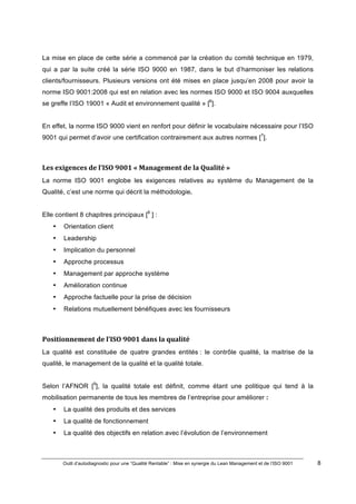 Outil d’autodiagnostic pour une “Qualité Rentable” : Mise en synergie du Lean Management et de l’ISO 9001 8
!
!
La mise en place de cette série a commencé par la création du comité technique en 1979,
qui a par la suite créé la série ISO 9000 en 1987, dans le but d’harmoniser les relations
clients/fournisseurs. Plusieurs versions ont été mises en place jusqu’en 2008 pour avoir la
norme ISO 9001:2008 qui est en relation avec les normes ISO 9000 et ISO 9004 auxquelles
se greffe l’ISO 19001 « Audit et environnement qualité » [6
].
En effet, la norme ISO 9000 vient en renfort pour définir le vocabulaire nécessaire pour l’ISO
9001 qui permet d’avoir une certification contrairement aux autres normes [7
].
Les)exigences)de)l’ISO)9001)«)Management)de)la)Qualité)»)
La norme ISO 9001 englobe les exigences relatives au système du Management de la
Qualité, c’est une norme qui décrit la méthodologie.
Elle contient 8 chapitres principaux [8
] :
• Orientation client
• Leadership
• Implication du personnel
• Approche processus
• Management par approche système
• Amélioration continue
• Approche factuelle pour la prise de décision
• Relations mutuellement bénéfiques avec les fournisseurs
Positionnement)de)l’ISO)9001)dans)la)qualité)
La qualité est constituée de quatre grandes entités : le contrôle qualité, la maitrise de la
qualité, le management de la qualité et la qualité totale.
Selon l’AFNOR [9
], la qualité totale est définit, comme étant une politique qui tend à la
mobilisation permanente de tous les membres de l’entreprise pour améliorer :
• La qualité des produits et des services
• La qualité de fonctionnement
• La qualité des objectifs en relation avec l’évolution de l’environnement
 