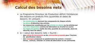 Calcul des besoins nets
 • Le Programme Directeur de Production définit l’échéancier
   des besoins en produits finis (quantités et dates de
   besoin). En utilisant :
    – les nomenclatures donnant les composants de chaque article.
    – les délais d’obtention des articles.
    – les ressources constituées par les articles en stocks ou les articles qui
      vont être disponibles (ordres de fabrication ou d’achet en cours)
    – les règles de gestion (taille des lots, quantité de commande, stock de
      sécurité, taux de rebut)
 • le « calcul des besoins nets » fournit :
    – des ordres de lancements ou de commandes proposés pour l’horizon
      de planification retenu
    – des messages proposant au gestionnaire les actions à mener :
      lancer, avancer, retarder un ordre de fabrication ou de commande
 