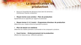 La planification de
                       production
•   Recouvre l’ensemble des décisions prises dans les domaines :
    Commercial, financier, production.


•   Moyen terme (une année) - Plan de production
Ajustements de la capacités par rapport à la demande


•   Moyen terme (1 à 3 mois) - Programme directeur de production
Déterminer pour chaque article les quantités à produire.


•   Plan de besoin en matières
Détermine les matière première à commander et les composant a produire.


•   Court terme - Ordonnancement de la production
Affecter les ressources aux différents opération .
 