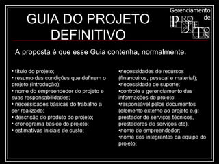A proposta é que esse Guia contenha, normalmente: título do projeto; resumo das condições que definem o projeto (introdução); nome do empreendedor do projeto e suas responsabilidades; necessidades básicas do trabalho a ser realizado; descrição do produto do projeto; cronograma básico do projeto; estimativas iniciais de custo; • necessidades de recursos (financeiros, pessoal e material); • necessidade de suporte; • controle e gerenciamento das informações do projeto; responsável pelos documentos (elemento externo ao projeto e.g: prestador de serviços técnicos, prestadores de serviços etc). • nome do empreendedor; • nome dos integrantes da equipe do projeto; GUIA DO PROJETO DEFINITIVO 
