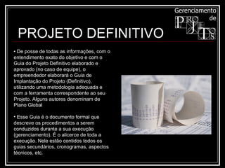 PROJETO DEFINITIVO •  De posse de todas as informações, com o entendimento exato do objetivo e com o Guia do Projeto Definitivo elaborado e aprovado (no caso de equipe), o empreendedor elaborará o Guia de Implantação do Projeto (Definitivo), utilizando uma metodologia adequada e com a ferramenta correspondente ao seu Projeto. Alguns autores denominam de Plano Global  Esse Guia é o documento formal que descreve os procedimentos a serem conduzidos durante a sua execução (gerenciamento). É o alicerce de toda a execução. Nele estão contidos todos os guias secundários, cronogramas, aspectos técnicos, etc. 