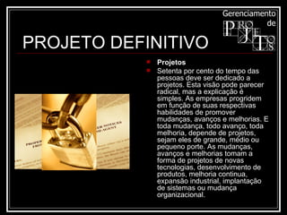 Projetos Setenta por cento do tempo das pessoas deve ser dedicado a projetos. Esta visão pode parecer radical, mas a explicação é simples. As empresas progridem em função de suas respectivas habilidades de promover mudanças, avanços e melhorias. E toda mudança, todo avanço, toda melhoria, depende de projetos, sejam eles de grande, médio ou pequeno porte. As mudanças, avanços e melhorias tomam a forma de projetos de novas tecnologias, desenvolvimento de produtos, melhoria continua, expansão industrial, implantação de sistemas ou mudança organizacional.  PROJETO DEFINITIVO 