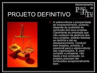 A sobrevivência e prosperidade do empreendimento, portanto, depende da qualidade da condução dos seus projetos. Claramente as empresas que não cuidarem da gerência dos seus projetos, estarão fadadas ao declínio e até ao desaparecimento. Conduzir bem projetos, portanto, é essencial para a sobrevivência das organizações. E, para competir e prosperar, não basta a boa condução: os projetos precisam ser conduzidos excepcionalmente bem.  PROJETO DEFINITIVO 