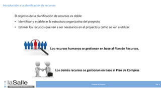 El equipo de Proyecto Pág. 4
Introducción a la planificación de recursos
El objetivo de la planificación de recursos es doble:
• Identificar y establecer la estructura organizativa del proyecto
• Estimar los recursos que van a ser necesarios en el proyecto y cómo se van a utilizar.
.
Los recursos humanos se gestionan en base al Plan de Recursos.
Los demás recursos se gestionan en base al Plan de Compras
 