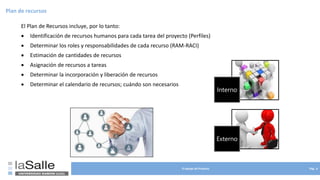 El equipo de Proyecto Pág. 6
Plan de recursos
El Plan de Recursos incluye, por lo tanto:
• Identificación de recursos humanos para cada tarea del proyecto (Perfiles)
• Determinar los roles y responsabilidades de cada recurso (RAM-RACI)
• Estimación de cantidades de recursos
• Asignación de recursos a tareas
• Determinar la incorporación y liberación de recursos
• Determinar el calendario de recursos; cuándo son necesarios
Interno
Externo
 