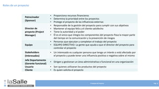 El equipo de Proyecto Pág. 8
Roles de un proyecto
Patrocinador
(Sponsor)
• Proporciona recursos financieros
• Determina la prioridad entre los proyectos
• Protege el proyecto de las influencias externas
Director de
proyecto (Project
Manager)
• Responsable de la gestión del proyecto para cumplir con sus objetivos
• Mantener al equipo feliz y el cliente satisfecho
• Tiene la autoridad y el poder
• Él es el único que integra los componentes del proyecto Pasa la mayor parte
del tiempo en la comunicación y la prevención de riesgos
Equipo
• Personas que ejecutan y completan el trabajo del proyecto
• EQUIPO DIRECTIVO: La gente que ayuda a que el director del proyecto para
controlar el proyecto
Stakeholders
(Interesados)
• Un interesado es cualquier persona que tenga un interés o está afectado por
el proyecto y puede tener una influencia positiva o negativa sobre el mismo
Jefe Departamento
(Gerente funcional)
• Dirigen y gestionan un área administrativa o funcional en una organización
Usuario • Son quienes utilizaran los productos del proyecto
Cliente • Es quien solicita el proyecto
 