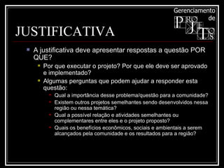 JUSTIFICATIVA A justificativa deve apresentar respostas a questão POR QUE?  Por que executar o projeto? Por que ele deve ser aprovado e implementado?  Algumas perguntas que podem ajudar a responder esta questão:  Qual a importância desse problema/questão para a comunidade?  Existem outros projetos semelhantes sendo desenvolvidos nessa região ou nessa temática?  Qual a possível relação e atividades semelhantes ou complementares entre eles e o projeto proposto?  Quais os benefícios econômicos, sociais e ambientais a serem alcançados pela comunidade e os resultados para a região?  