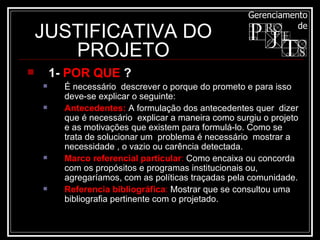 JUSTIFICATIVA DO PROJETO 1-  POR QUE  ? É necessário  descrever o porque do prometo e para isso deve-se explicar o seguinte: Antecedentes:  A formulação dos antecedentes quer  dizer  que é necessário  explicar a maneira como surgiu o projeto  e as motivações que existem para formulá-lo. Como se trata de solucionar um  problema é necessário  mostrar a necessidade , o vazio ou carência detectada.  Marco referencial particular :  Como encaixa ou concorda com os propósitos e programas institucionais ou, agregaríamos, com as políticas traçadas pela comunidade.  Referencia bibliográfica :  Mostrar que se consultou uma bibliografia pertinente com o projetado.  