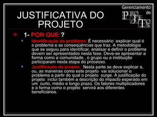 JUSTIFICATIVA DO PROJETO 1-  POR QUE  ? Identificação do problema :  É necessário  explicar qual é o problema e as conseqüências que traz. A metodologia que se seguiu para identificar, analisar e definir o problema devem ser apresentados nesta fase. Deve-se apresentar a forma como a comunidade , o grupo ou a instituição participaram nesta etapa do processo.  Justificação do projeto  :  Nesta parte se deve explicar a, ou, as maneiras como este projeto  vai solucionar o problema a partir do qual o projeto  surge. A justificação do projeto  inclui também a descrição do impacto esperado em um  curto, médio e longo prazo. Os fatores multiplicadores e a forma como o projeto  servirá aos diferentes beneficiários .  