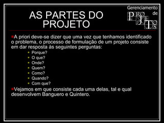 AS PARTES DO PROJETO A priori deve-se dizer que uma vez que tenhamos identificado o problema, o processo de formulação de um projeto consiste em dar resposta às seguintes perguntas:  Porque?  O que?  Onde?  Quem?  Como?  Quando?  Com que? Vejamos em que consiste cada uma delas, tal e qual desenvolvem Banguero e Quintero. 